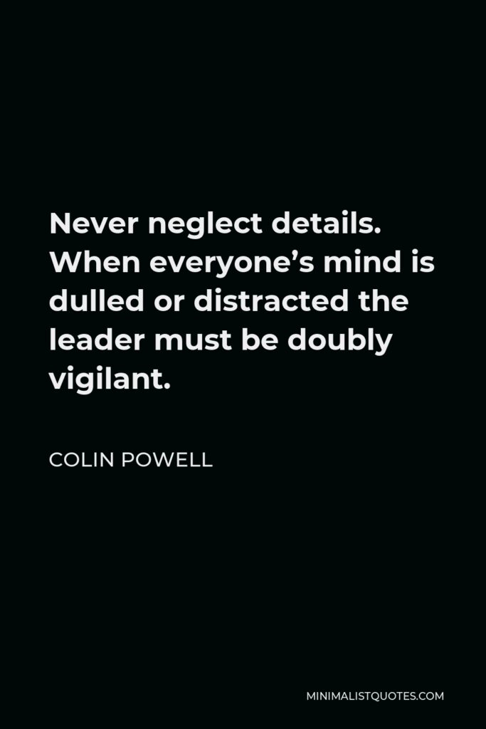 Colin Powell Quote - Never neglect details. When everyone’s mind is dulled or distracted the leader must be doubly vigilant.