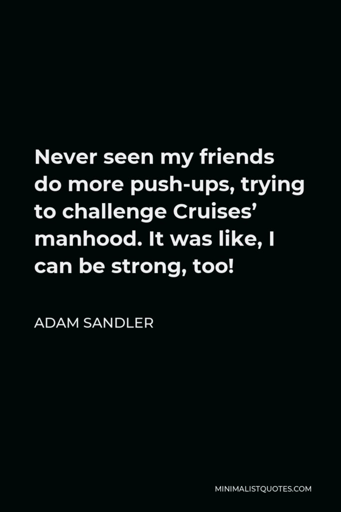 Adam Sandler Quote - Never seen my friends do more push-ups, trying to challenge Cruises’ manhood. It was like, I can be strong, too!