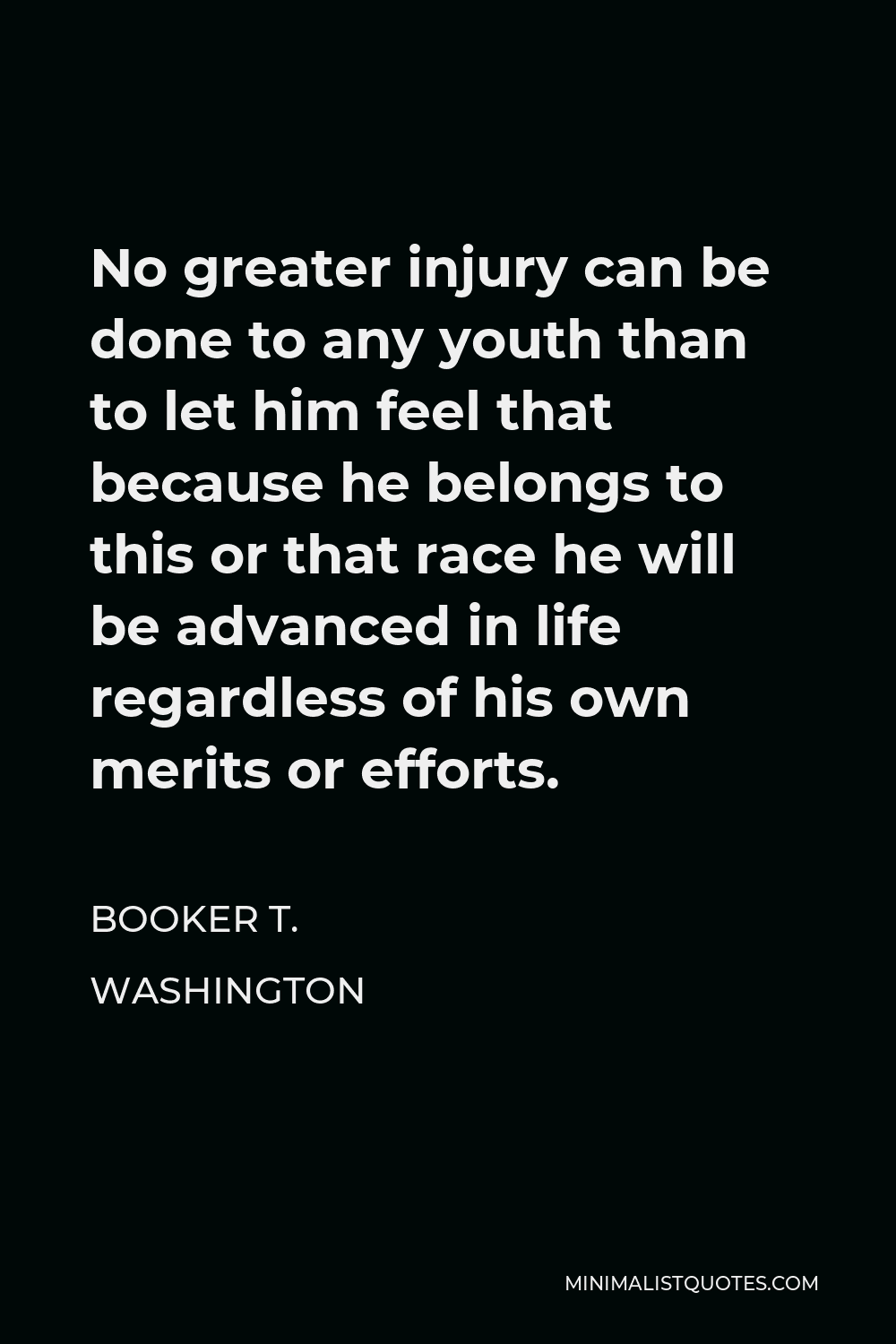 Booker T. Washington Quote - No greater injury can be done to any youth than to let him feel that because he belongs to this or that race he will be advanced in life regardless of his own merits or efforts.