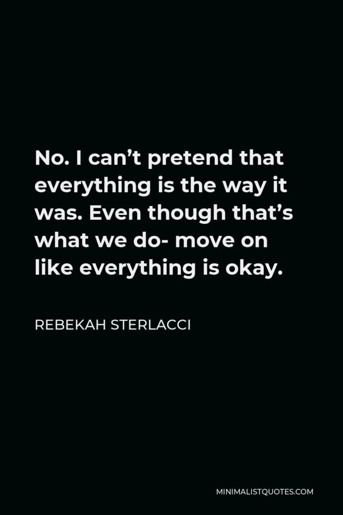Rebekah Sterlacci Quote - No. I can’t pretend that everything is the way it was. Even though that’s what we do- move on like everything is okay.