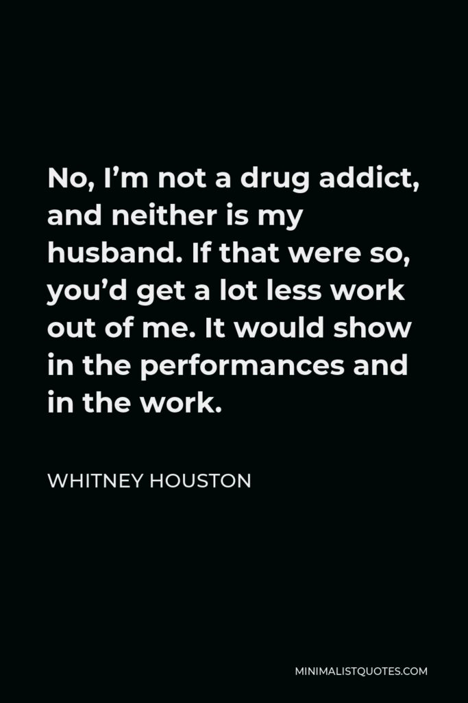 Whitney Houston Quote - No, I’m not a drug addict, and neither is my husband. If that were so, you’d get a lot less work out of me. It would show in the performances and in the work.