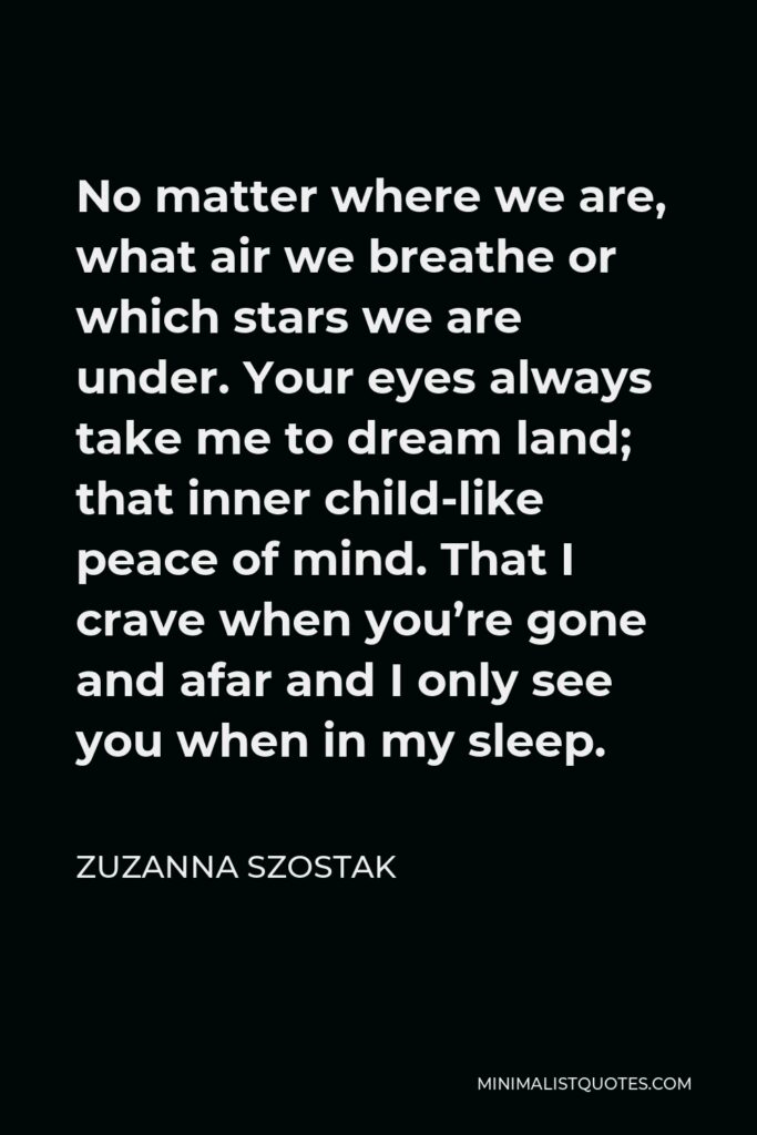 Zuzanna Szostak Quote - No matter where we are, what air we breathe or which stars we are under. Your eyes always take me to dream land; that inner child-like peace of mind. That I crave when you’re gone and afar and I only see you when in my sleep.