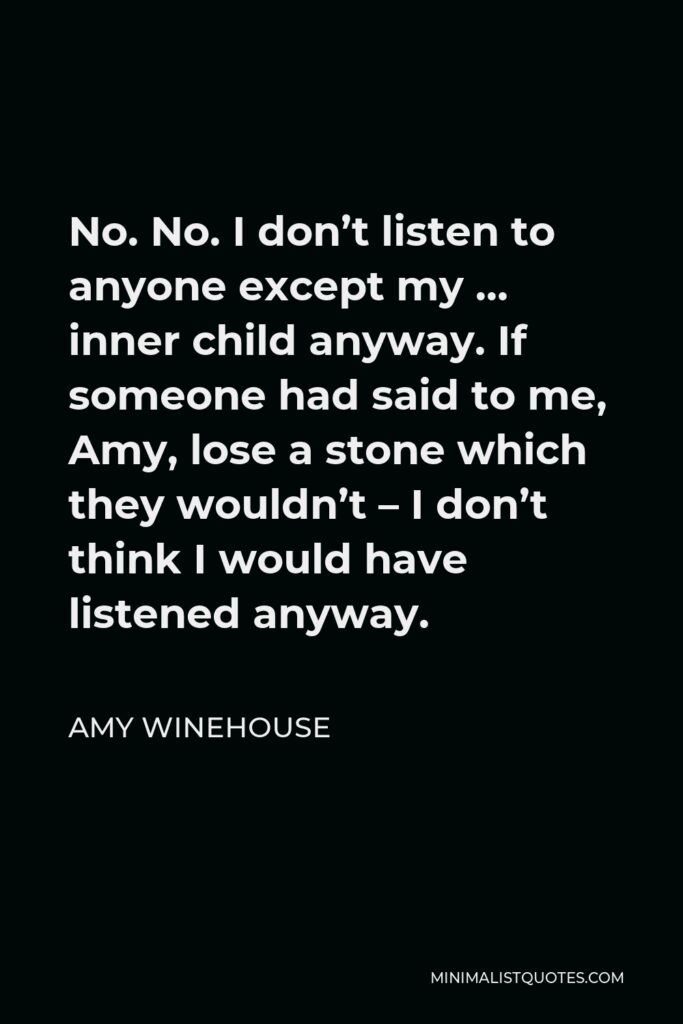 Amy Winehouse Quote - No. No. I don’t listen to anyone except my … inner child anyway. If someone had said to me, Amy, lose a stone which they wouldn’t – I don’t think I would have listened anyway.