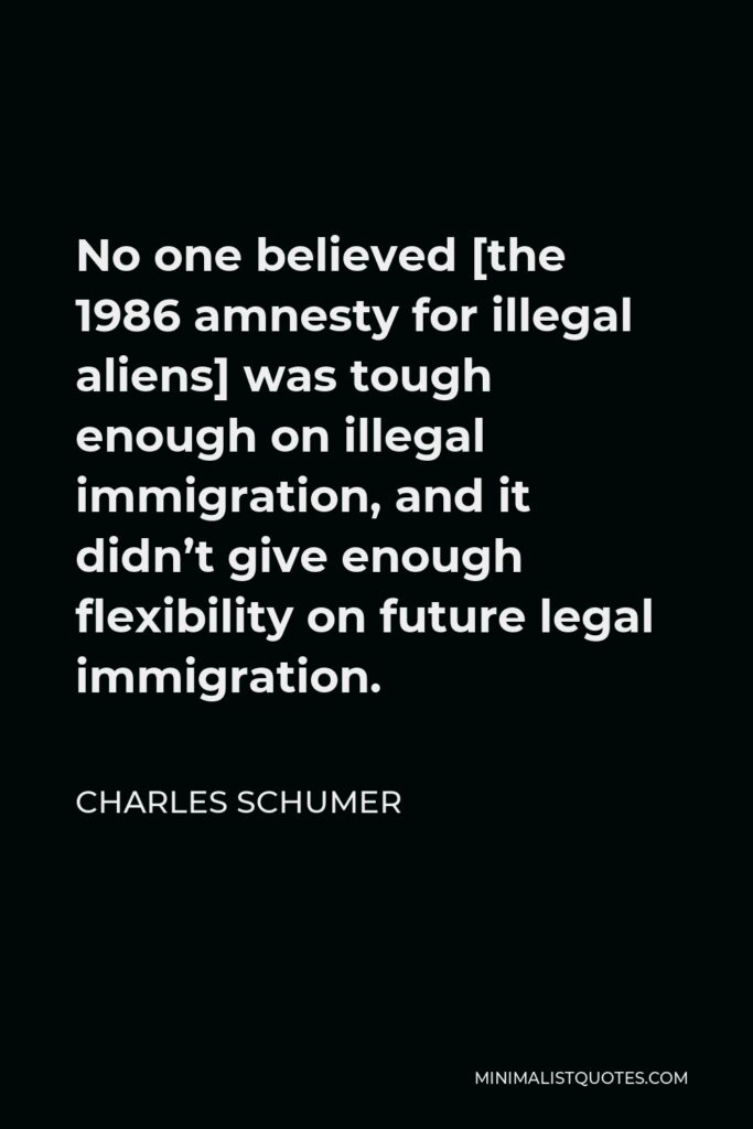 Charles Schumer Quote - No one believed [the 1986 amnesty for illegal aliens] was tough enough on illegal immigration, and it didn’t give enough flexibility on future legal immigration.