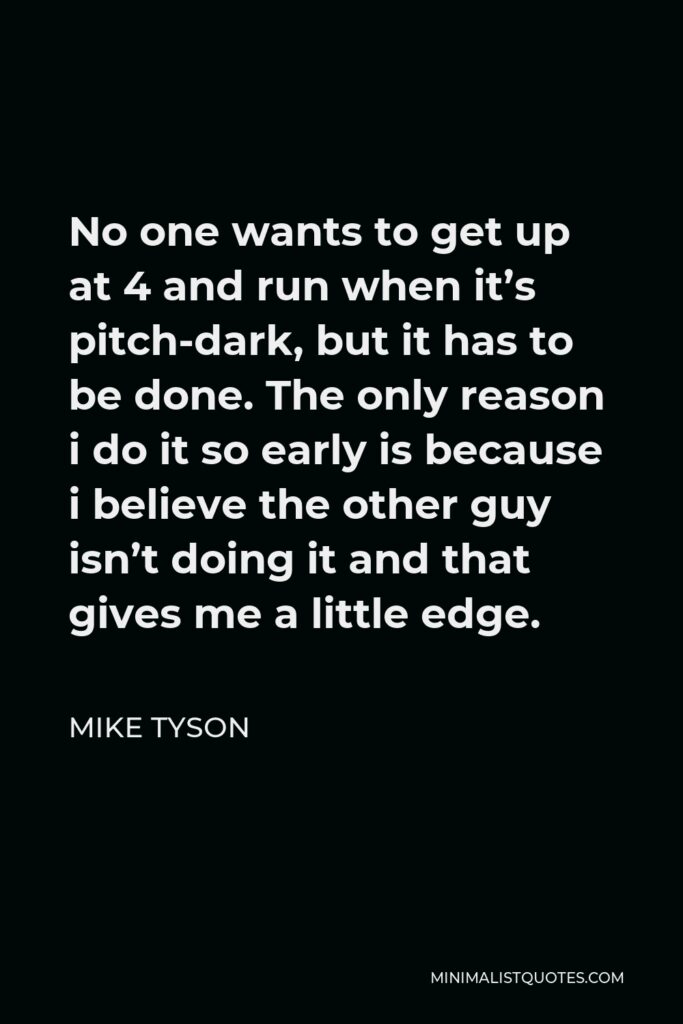 Mike Tyson Quote - No one wants to get up at 4 and run when it’s pitch-dark, but it has to be done. The only reason i do it so early is because i believe the other guy isn’t doing it and that gives me a little edge.