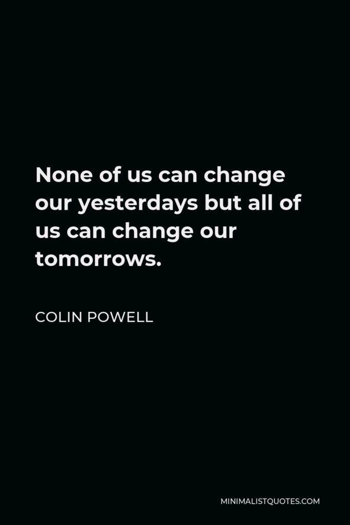 Colin Powell Quote - None of us can change our yesterdays but all of us can change our tomorrows.