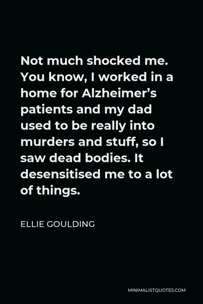 Ellie Goulding Quote - Not much shocked me. You know, I worked in a home for Alzheimer’s patients and my dad used to be really into murders and stuff, so I saw dead bodies. It desensitised me to a lot of things.