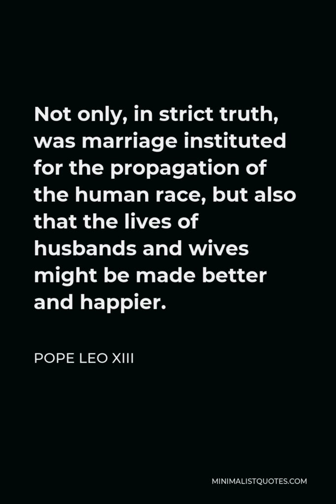 Pope Leo XIII Quote - Not only, in strict truth, was marriage instituted for the propagation of the human race, but also that the lives of husbands and wives might be made better and happier.