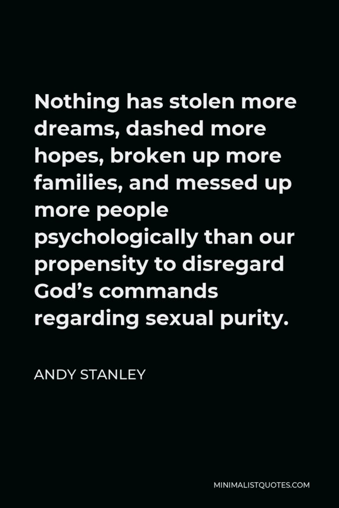 Andy Stanley Quote - Nothing has stolen more dreams, dashed more hopes, broken up more families, and messed up more people psychologically than our propensity to disregard God’s commands regarding sexual purity.