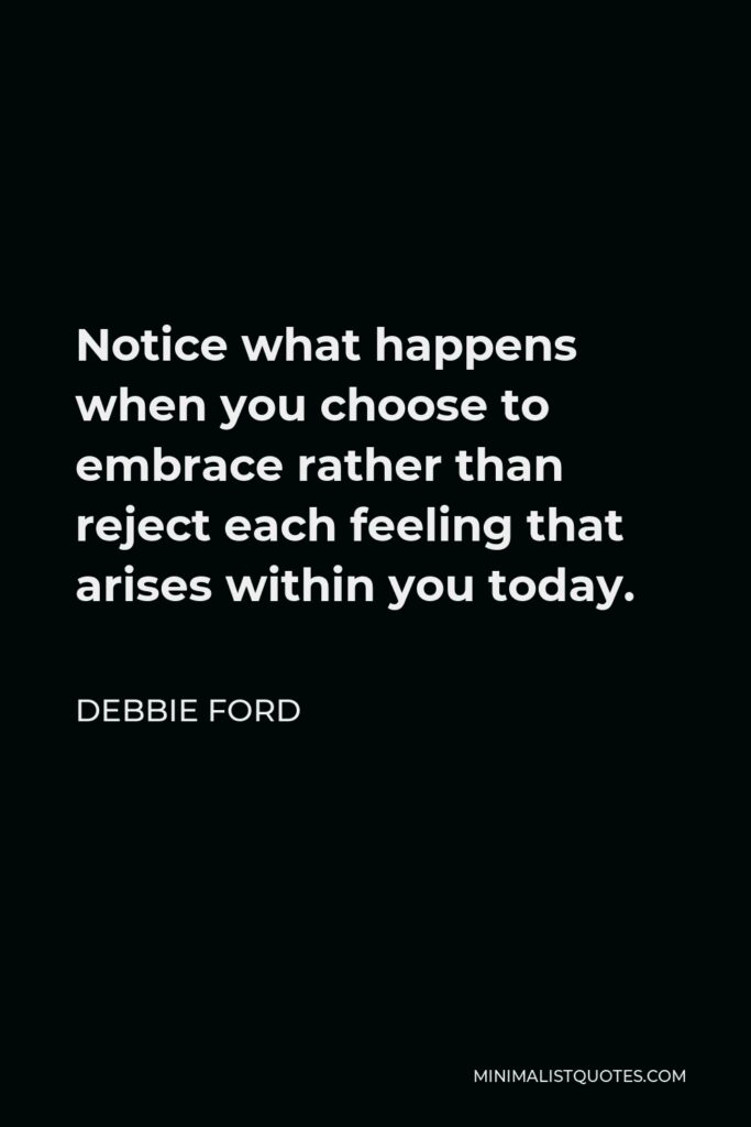 Debbie Ford Quote - Notice what happens when you choose to embrace rather than reject each feeling that arises within you today.