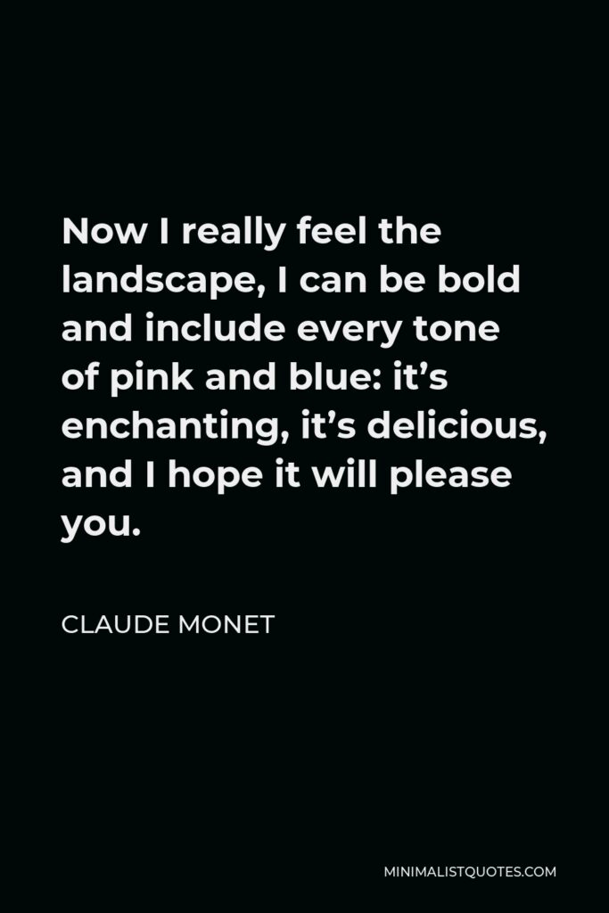 Claude Monet Quote - Now I really feel the landscape, I can be bold and include every tone of pink and blue: it’s enchanting, it’s delicious, and I hope it will please you.