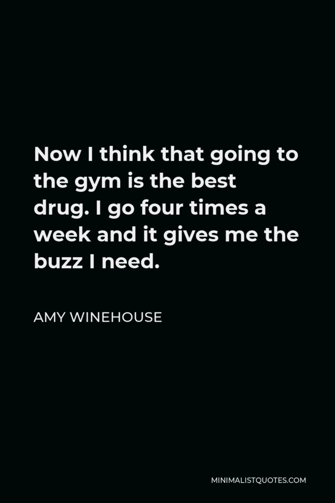 Amy Winehouse Quote - Now I think that going to the gym is the best drug. I go four times a week and it gives me the buzz I need.