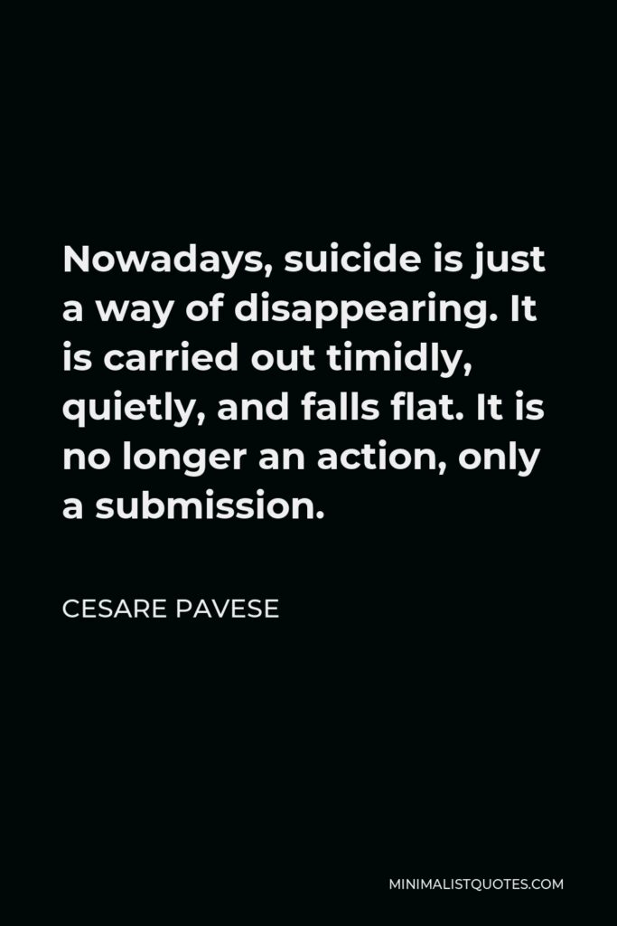 Cesare Pavese Quote - Nowadays, suicide is just a way of disappearing. It is carried out timidly, quietly, and falls flat. It is no longer an action, only a submission.