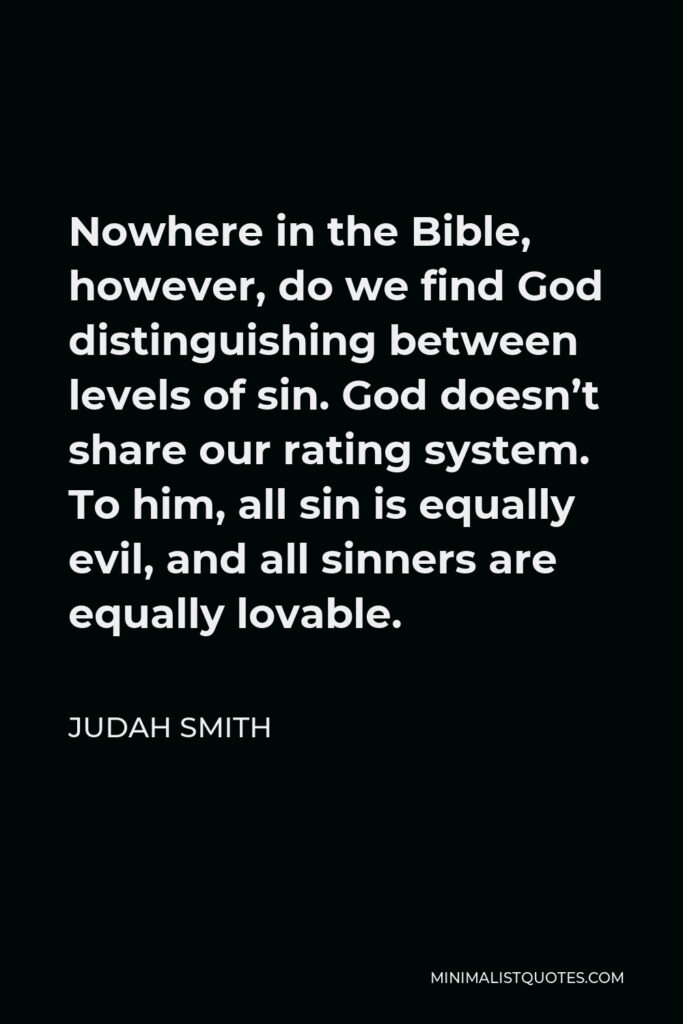 Judah Smith Quote - Nowhere in the Bible, however, do we find God distinguishing between levels of sin. God doesn’t share our rating system. To him, all sin is equally evil, and all sinners are equally lovable.