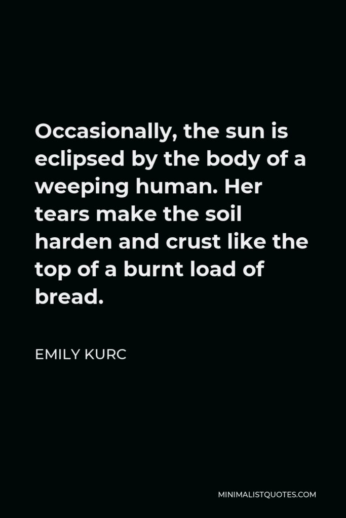 Emily Kurc Quote - Occasionally, the sun is eclipsed by the body of a weeping human. Her tears make the soil harden and crust like the top of a burnt load of bread.