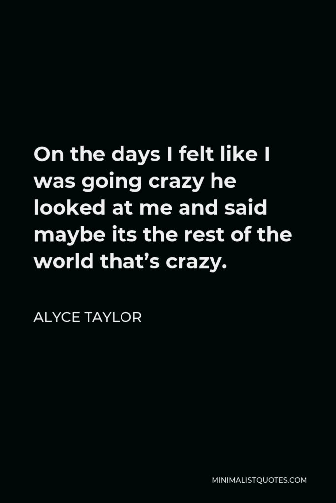 Alyce Taylor Quote - On the days I felt like I was going crazy he looked at me and said maybe its the rest of the world that’s crazy.