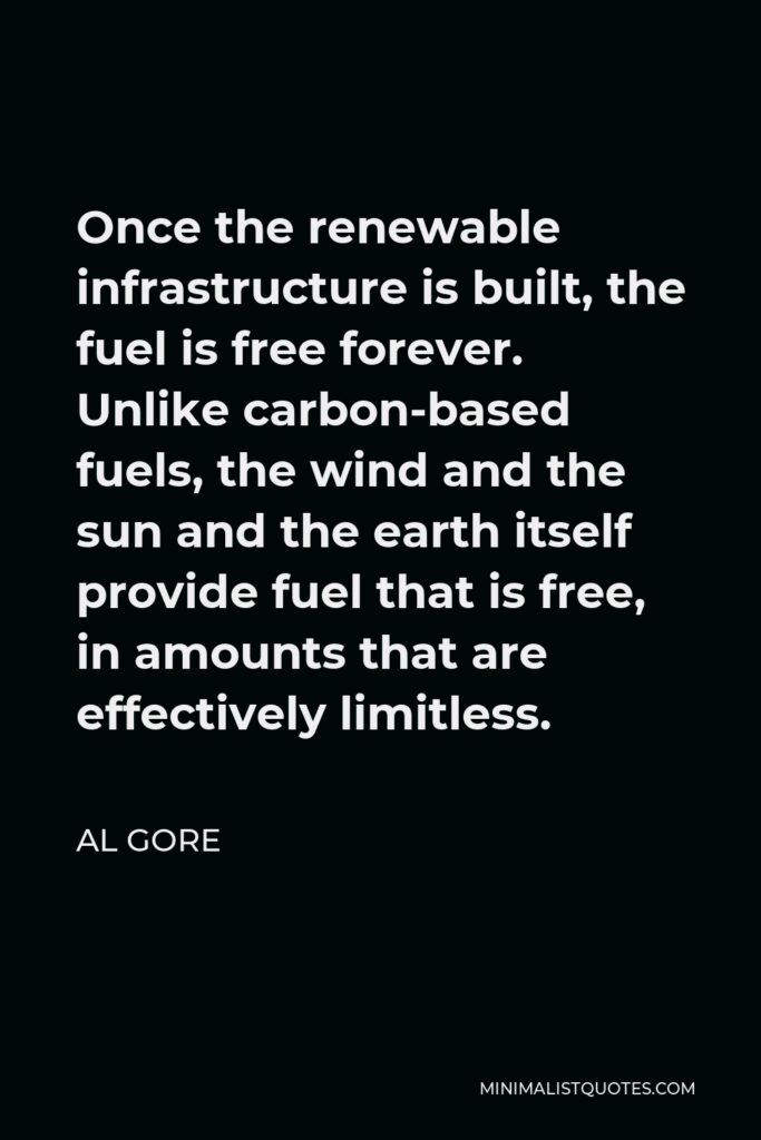 Al Gore Quote - Once the renewable infrastructure is built, the fuel is free forever. Unlike carbon-based fuels, the wind and the sun and the earth itself provide fuel that is free, in amounts that are effectively limitless.
