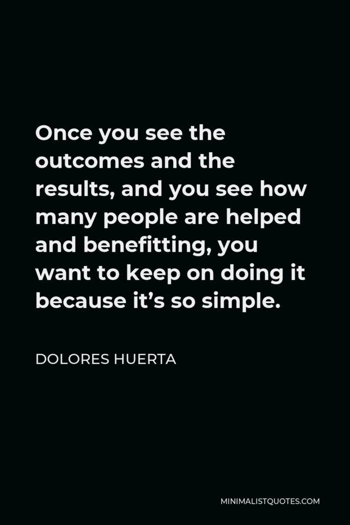 Dolores Huerta Quote - Once you see the outcomes and the results, and you see how many people are helped and benefitting, you want to keep on doing it because it’s so simple.