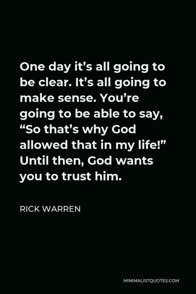 Rick Warren Quote - One day it’s all going to be clear. It’s all going to make sense. You’re going to be able to say, “So that’s why God allowed that in my life!” Until then, God wants you to trust him.