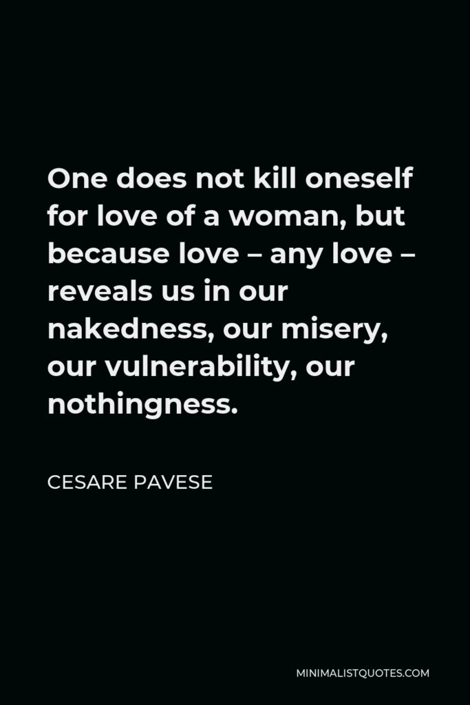 Cesare Pavese Quote - One does not kill oneself for love of a woman, but because love – any love – reveals us in our nakedness, our misery, our vulnerability, our nothingness.