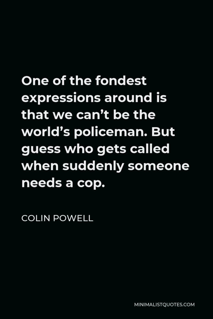 Colin Powell Quote - One of the fondest expressions around is that we can’t be the world’s policeman. But guess who gets called when suddenly someone needs a cop.