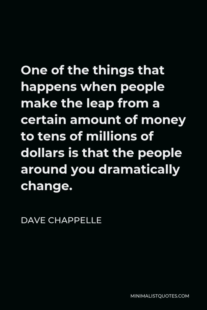 Dave Chappelle Quote - One of the things that happens when people make the leap from a certain amount of money to tens of millions of dollars is that the people around you dramatically change.
