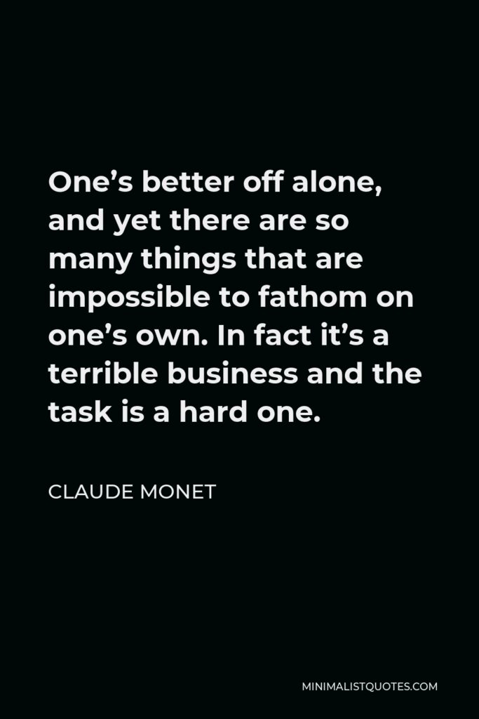Claude Monet Quote - One’s better off alone, and yet there are so many things that are impossible to fathom on one’s own. In fact it’s a terrible business and the task is a hard one.