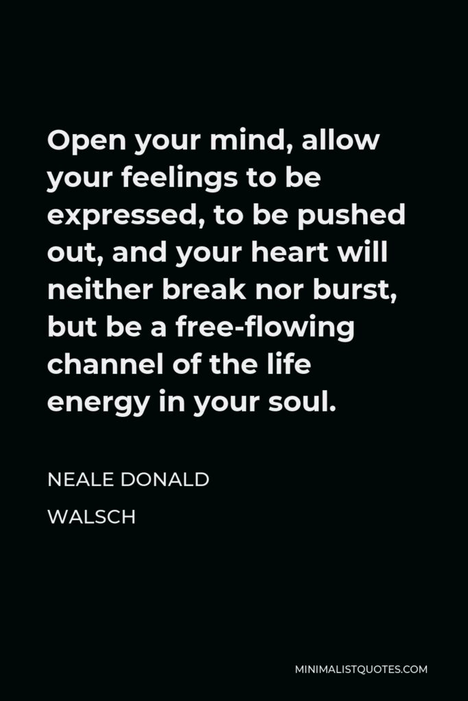 Neale Donald Walsch Quote - Open your mind, allow your feelings to be expressed, to be pushed out, and your heart will neither break nor burst, but be a free-flowing channel of the life energy in your soul.