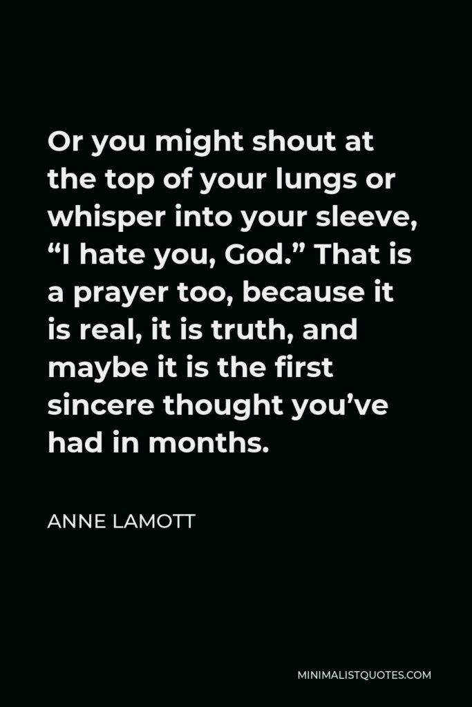 Anne Lamott Quote - Or you might shout at the top of your lungs or whisper into your sleeve, “I hate you, God.” That is a prayer too, because it is real, it is truth, and maybe it is the first sincere thought you’ve had in months.