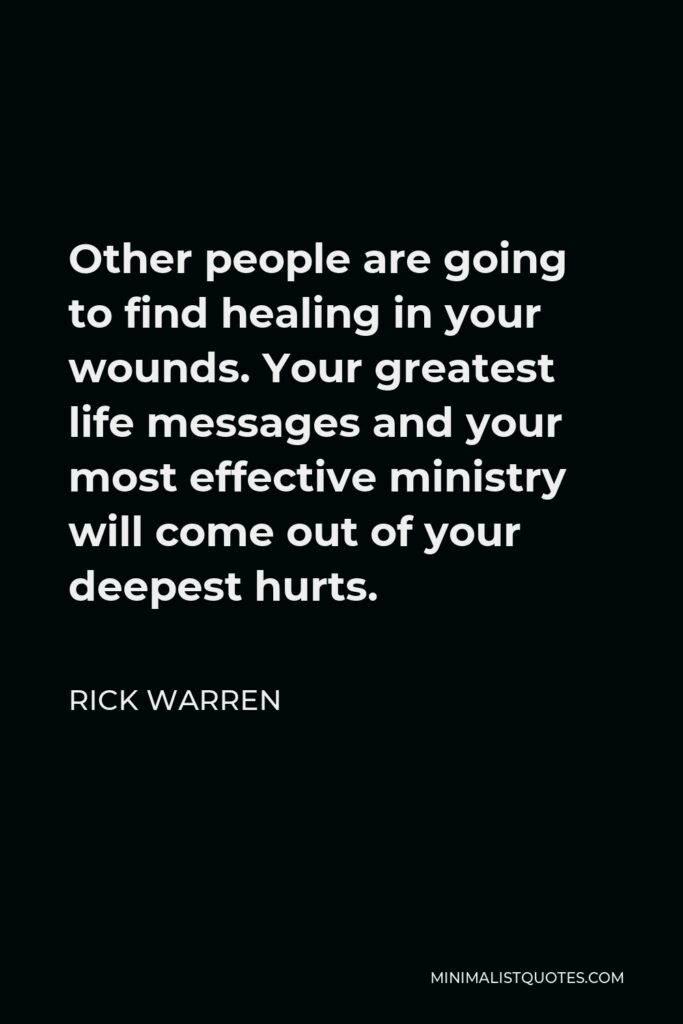 Rick Warren Quote - Other people are going to find healing in your wounds. Your greatest life messages and your most effective ministry will come out of your deepest hurts.