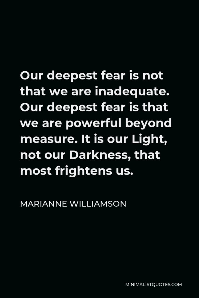 Marianne Williamson Quote - Our deepest fear is not that we are inadequate. Our deepest fear is that we are powerful beyond measure. It is our Light, not our Darkness, that most frightens us.