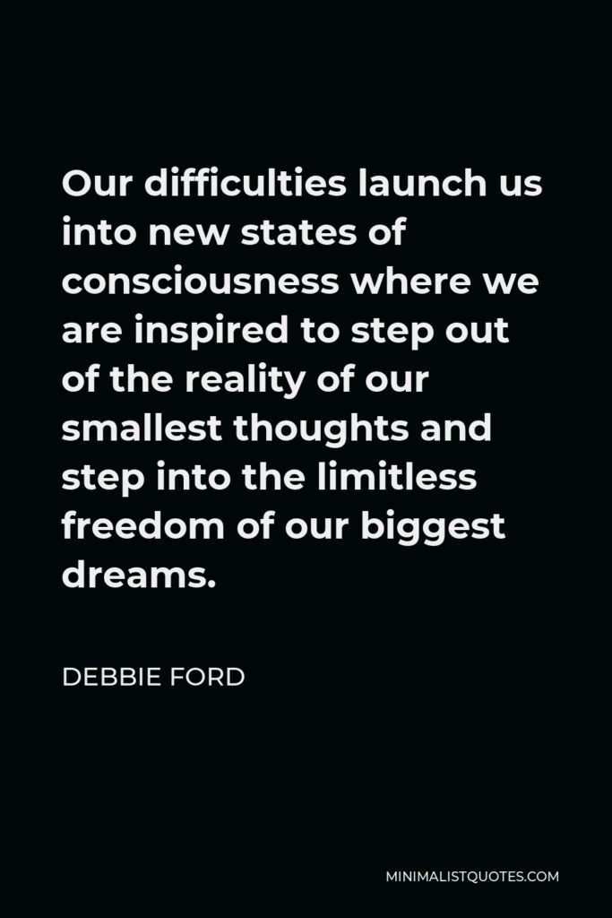 Debbie Ford Quote - Our difficulties launch us into new states of consciousness where we are inspired to step out of the reality of our smallest thoughts and step into the limitless freedom of our biggest dreams.