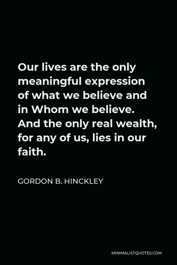 Gordon B. Hinckley Quote - Our lives are the only meaningful expression of what we believe and in Whom we believe. And the only real wealth, for any of us, lies in our faith.