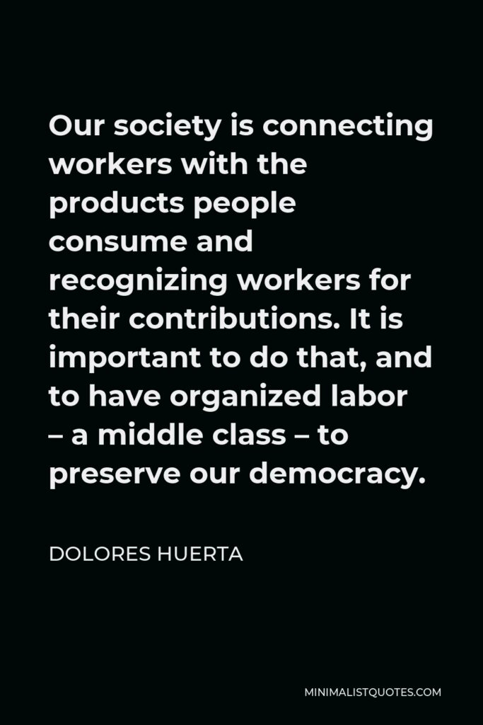 Dolores Huerta Quote - Our society is connecting workers with the products people consume and recognizing workers for their contributions. It is important to do that, and to have organized labor – a middle class – to preserve our democracy.