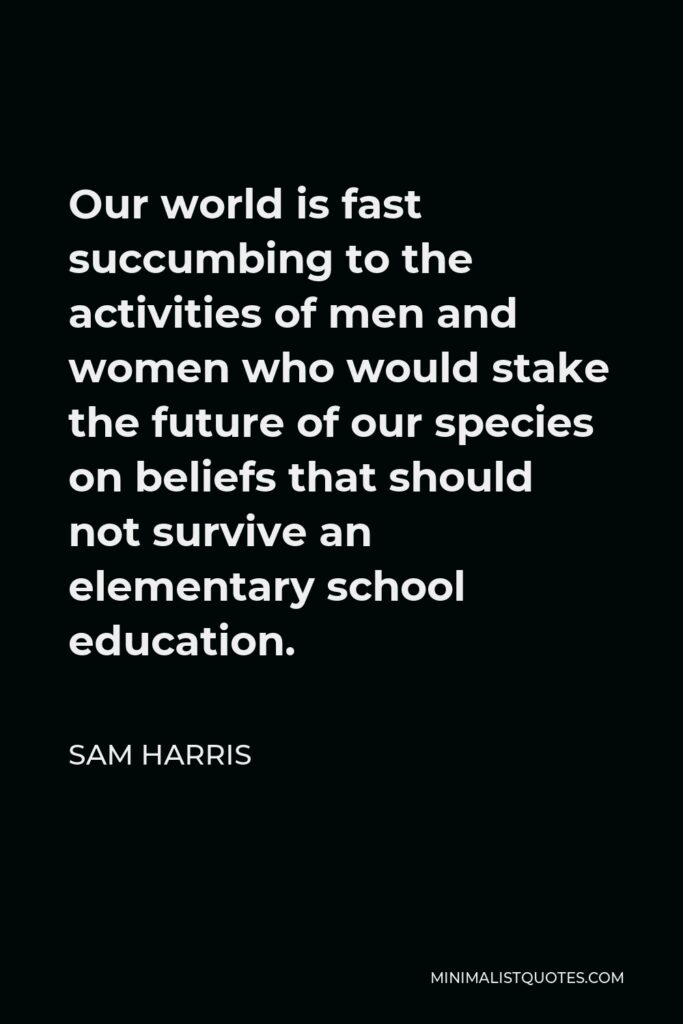 Sam Harris Quote - Our world is fast succumbing to the activities of men and women who would stake the future of our species on beliefs that should not survive an elementary school education.