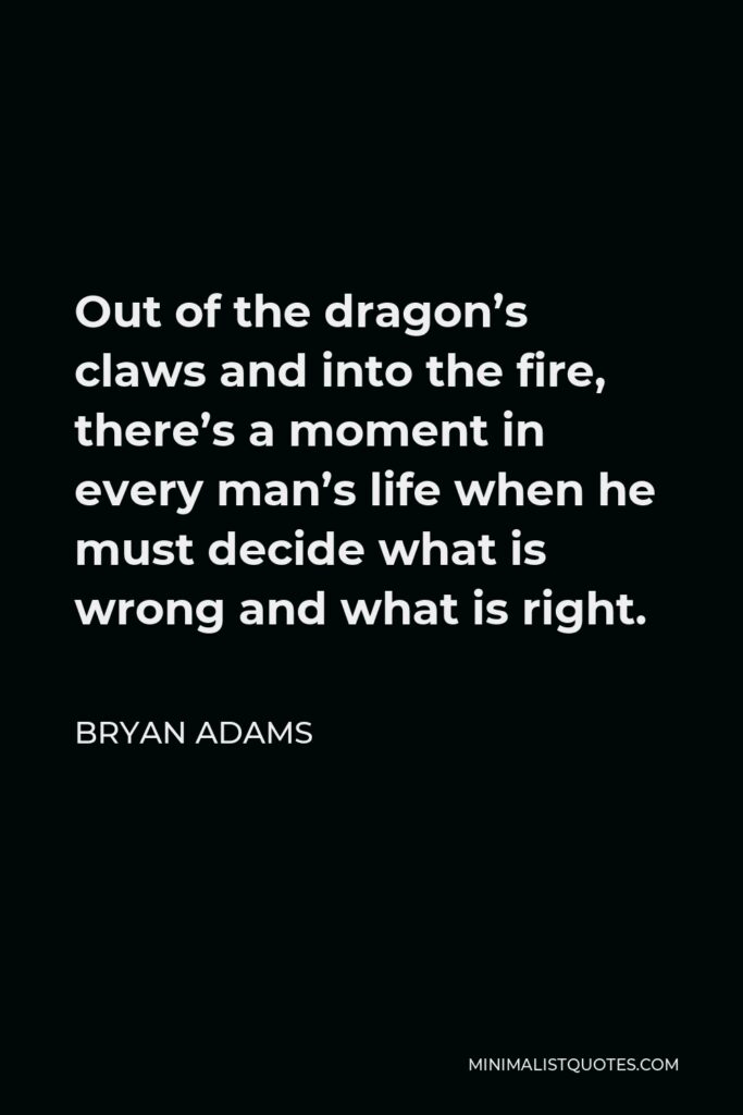 Bryan Adams Quote - Out of the dragon’s claws and into the fire, there’s a moment in every man’s life when he must decide what is wrong and what is right.