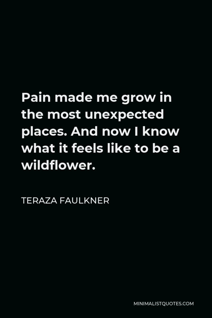 Teraza Faulkner Quote - Pain made me grow in the most unexpected places. And now I know what it feels like to be a wildflower.