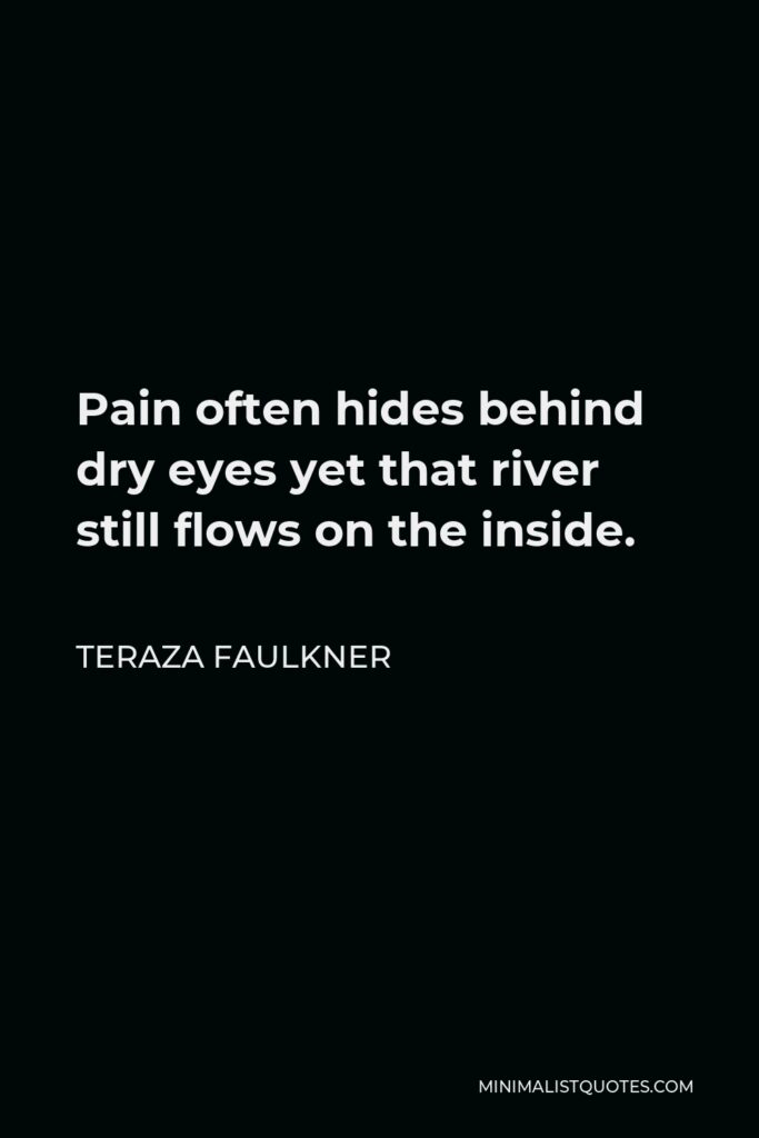 Teraza Faulkner Quote - Pain often hides behind dry eyes yet that river still flows on the inside.