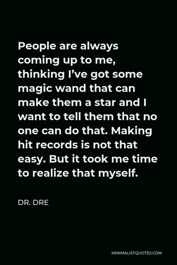 Dr. Dre Quote - People are always coming up to me, thinking I’ve got some magic wand that can make them a star and I want to tell them that no one can do that. Making hit records is not that easy. But it took me time to realize that myself.