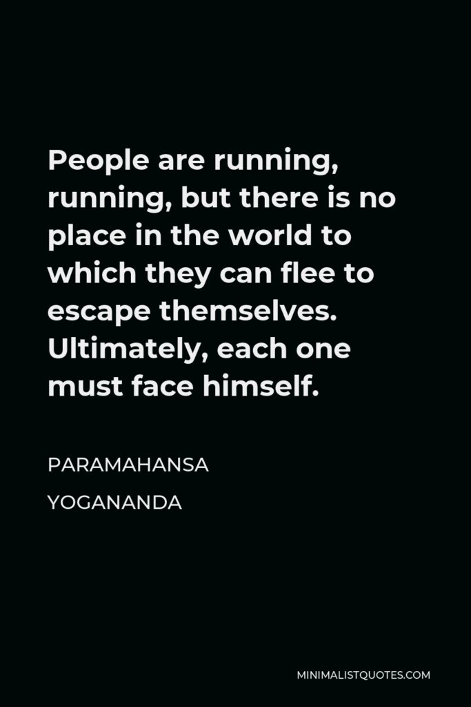Paramahansa Yogananda Quote - People are running, running, but there is no place in the world to which they can flee to escape themselves. Ultimately, each one must face himself.