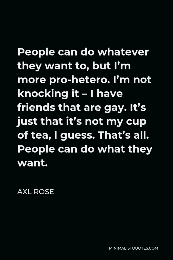 Axl Rose Quote - People can do whatever they want to, but I’m more pro-hetero. I’m not knocking it – I have friends that are gay. It’s just that it’s not my cup of tea, l guess. That’s all. People can do what they want.
