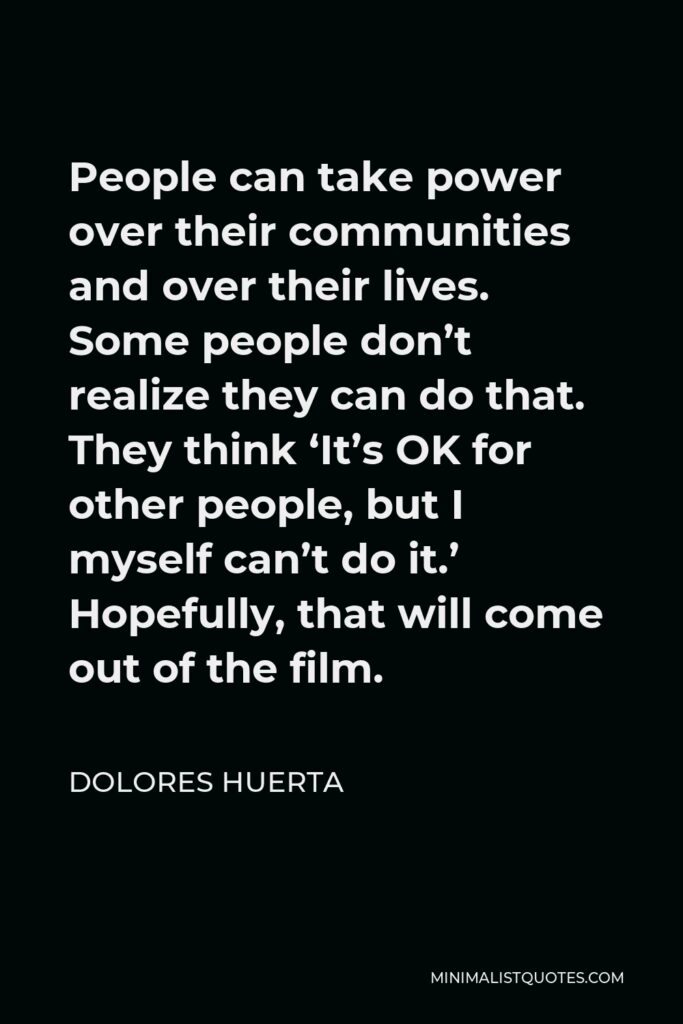 Dolores Huerta Quote - People can take power over their communities and over their lives. Some people don’t realize they can do that. They think ‘It’s OK for other people, but I myself can’t do it.’ Hopefully, that will come out of the film.