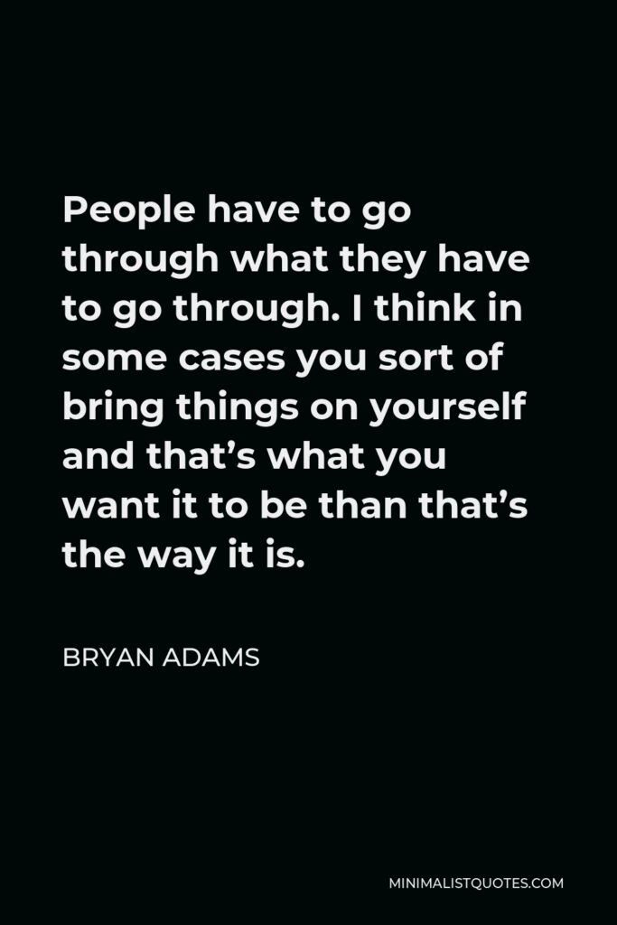 Bryan Adams Quote - People have to go through what they have to go through. I think in some cases you sort of bring things on yourself and that’s what you want it to be than that’s the way it is.