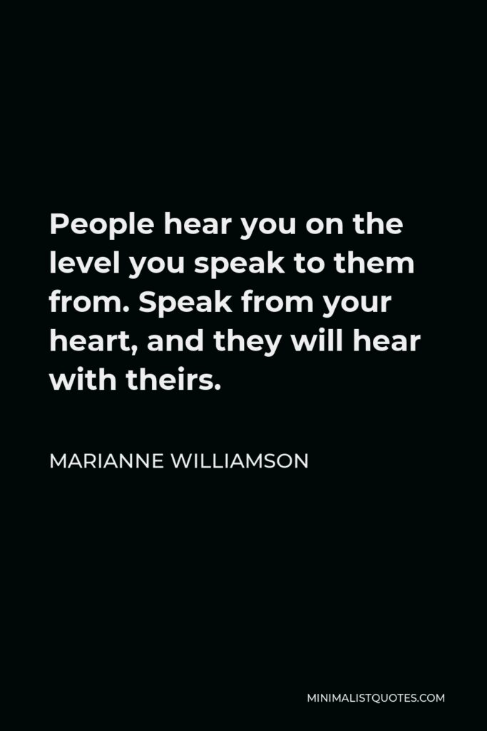 Marianne Williamson Quote - People hear you on the level you speak to them from. Speak from your heart, and they will hear with theirs.