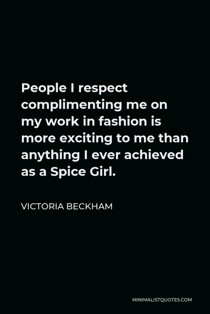 Victoria Beckham Quote - People I respect complimenting me on my work in fashion is more exciting to me than anything I ever achieved as a Spice Girl.