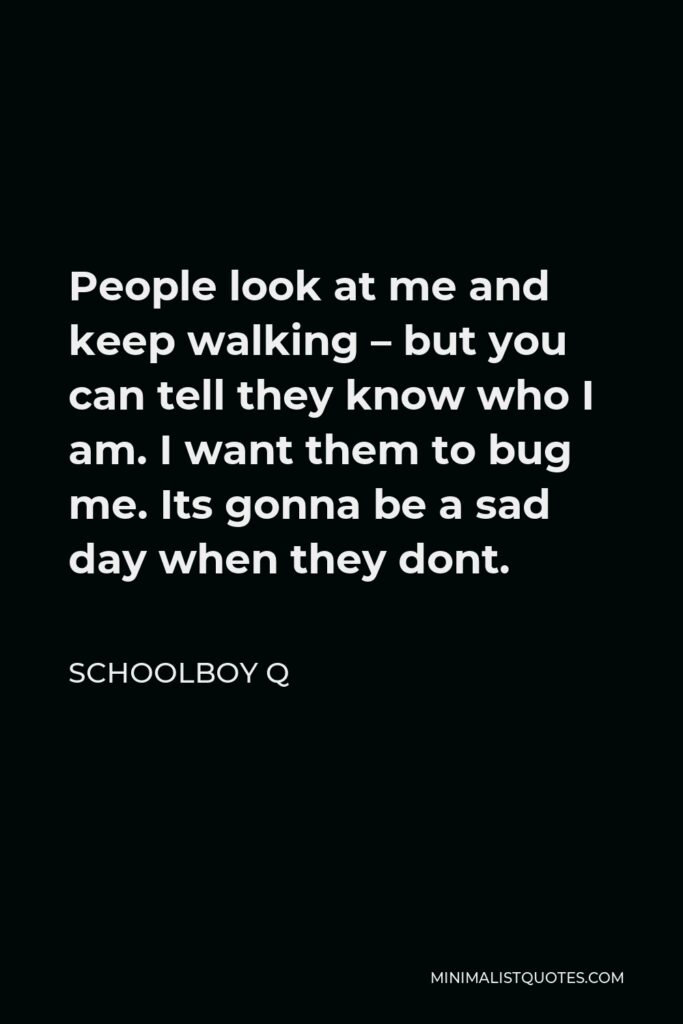 ScHoolboy Q Quote - People look at me and keep walking – but you can tell they know who I am. I want them to bug me. Its gonna be a sad day when they dont.