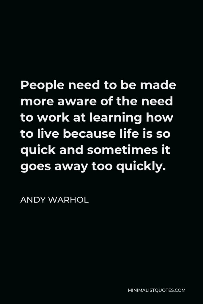 Andy Warhol Quote - People need to be made more aware of the need to work at learning how to live because life is so quick and sometimes it goes away too quickly.