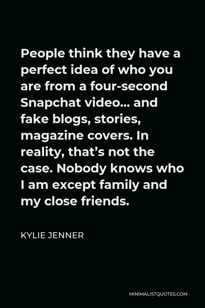 Kylie Jenner Quote - People think they have a perfect idea of who you are from a four-second Snapchat video… and fake blogs, stories, magazine covers. In reality, that’s not the case. Nobody knows who I am except family and my close friends.