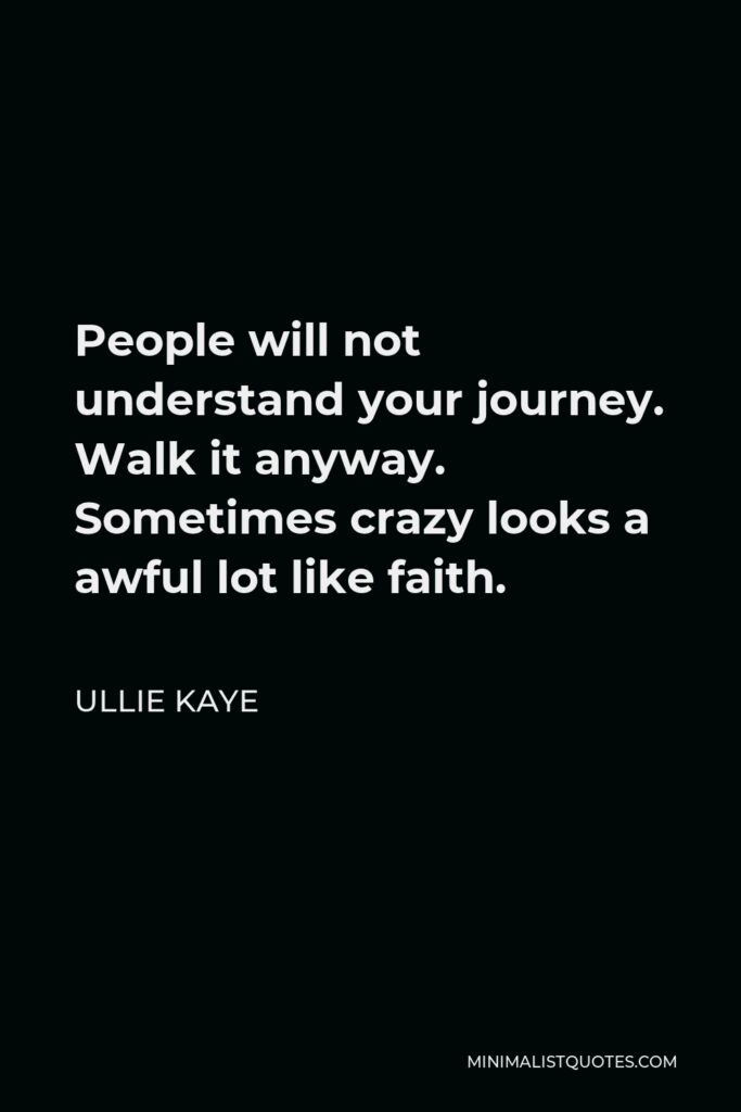Ullie Kaye Quote - People will not understand your journey. Walk it anyway. Sometimes crazy looks a awful lot like faith.