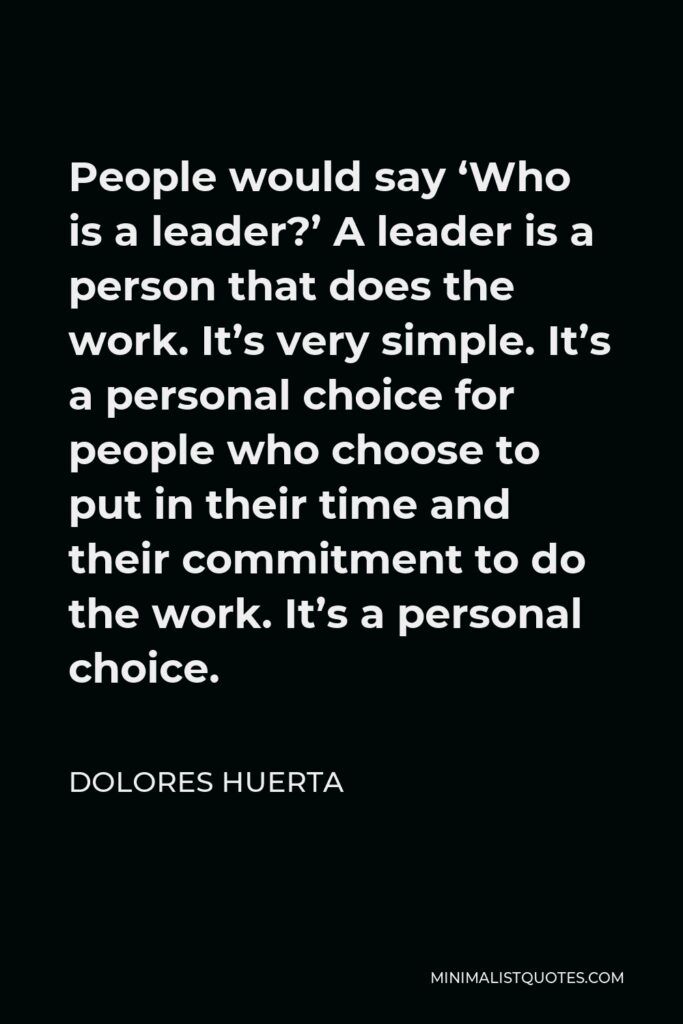 Dolores Huerta Quote - People would say ‘Who is a leader?’ A leader is a person that does the work. It’s very simple. It’s a personal choice for people who choose to put in their time and their commitment to do the work. It’s a personal choice.